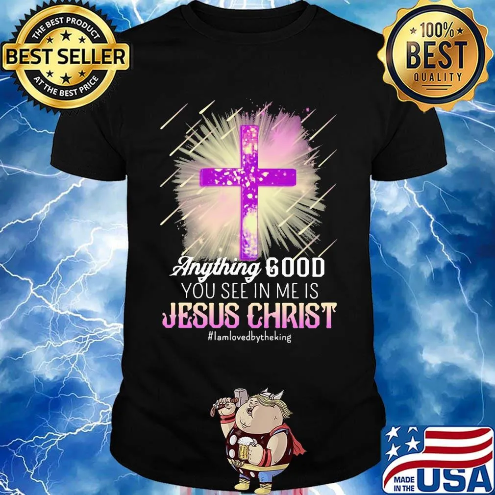 Anything good you see in me is jesus christ i am loved by the king shirt