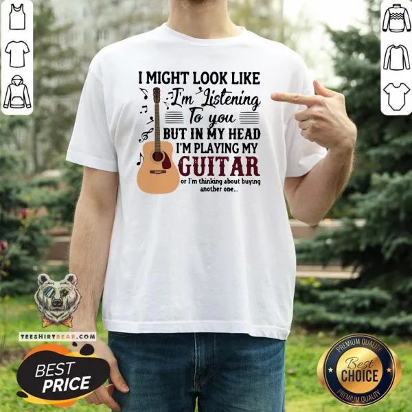Good I Might Look Like Im Listening To You But In My Head Im Playing My Guitar Or Im Thinking About Buying Another One Shirt