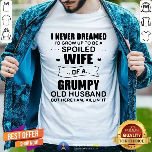 Nice I Never Dreamed Id Grow Up To Be A Spoiled Wife Of A Grumpy Old Husband But Here I Am Killin It Shirt