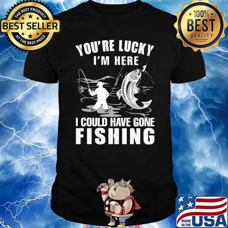 You're Lucky I' Here I Could Have Gone Fishing Shirt