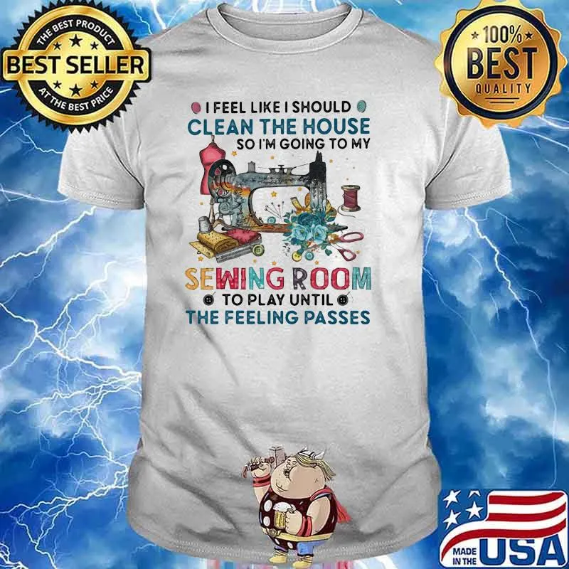 I Feel Like I Should Clean The House So I'm Going To My Sewing Room Shirt