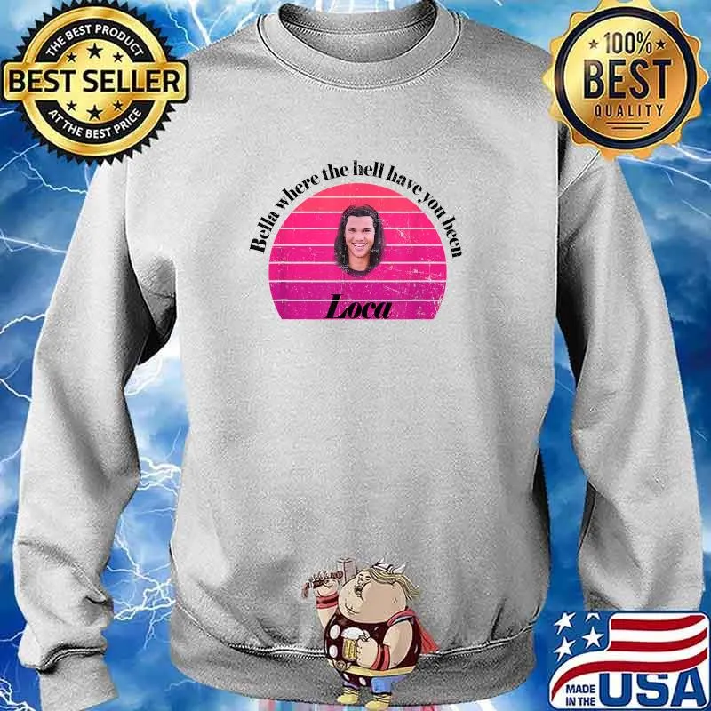 Bella Where The Hell Have You Been Loca T-Shirt Sweater