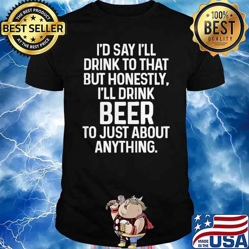 Id say ill drink to that but honestly ill drink beer to just about anything shirt