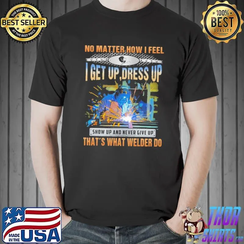 No Matter How I Feel I Get Up Dress Up Show Up And Never Give Up - That Is What Welder Do s Unisex