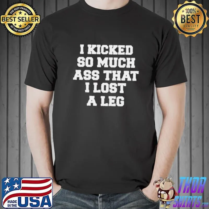 I KICKED SO MUCH ASS THAT I LOST A LEG SHIRT Unisex