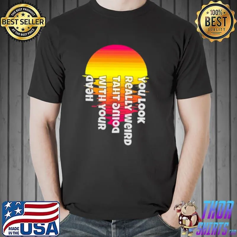 You look really weird doing that with your head parody shirt