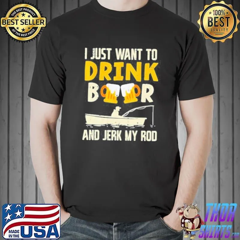 I just want to drink beer and jerk my rod shirt