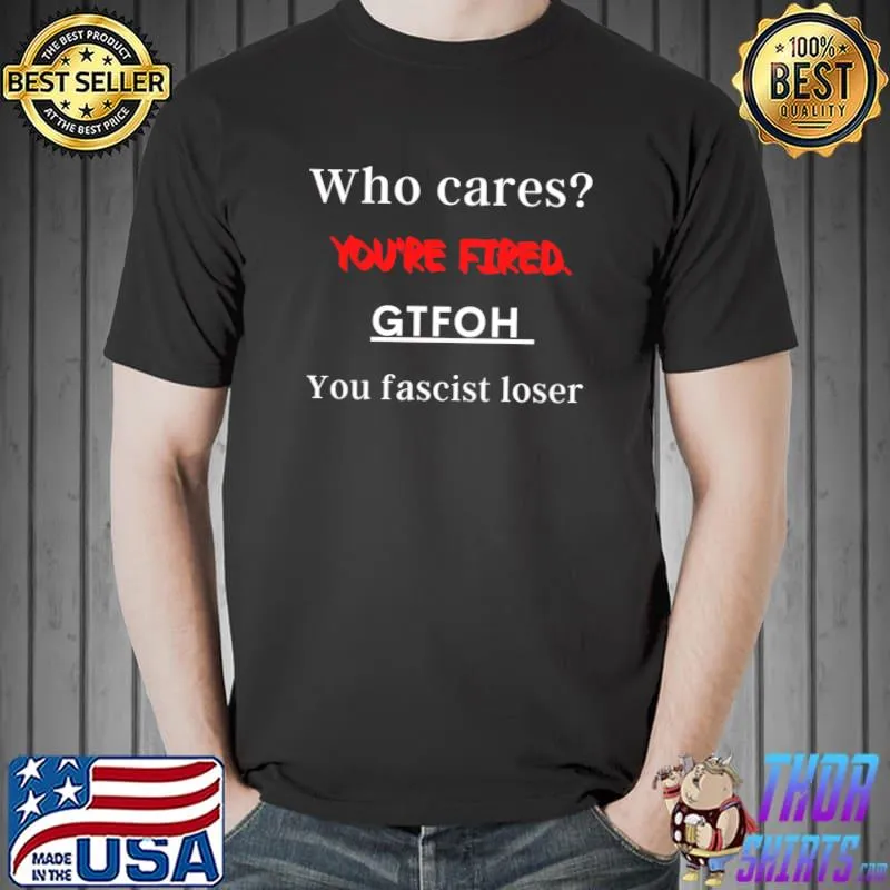 Who cares You’re fired. GTFOH you fascist loser Classic T-Shirt
