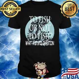 Fishing to fish or not to fish what a stupid question shirt