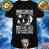 I might look like i'm listening to you but in my head i'm sailing black shirt