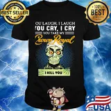You laugh i laugh you cry i cry you take my crown royal i kill you shirt