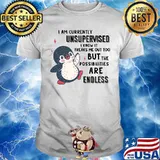 I AM CURRENTLY UNSUPERVISED I KNOW IT FREAKS ME OUT TOO BUT THE POSSIBILITIES ARE ENDLESS PENGUIN SHIRT