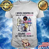 I never dreamed I'd crow up to be a super sexy sewing lady but here I am killing it shirt