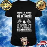 There’s A Bunch Of Us Old Men Still Left That Give A Damn And Are Willing To Do What Is Necessary Veterans Shirt
