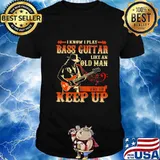 I know i play bass guitar like an old man try to keep up shirt