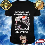 Once you've raced you never forget it and you never get over it shirt