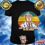 You've Got Nothing To Be Done Donald Trump Vintage Retro Shirt
