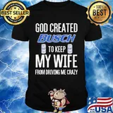 God Created Busch To Keep My Wife From Driving Me Crazy Beer Shirt