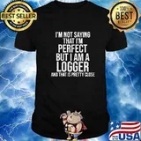 I’m Not Saying I'm Perfect But I Am A Logger And That Is Pretty Close Quote Shirt