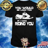 Awesome You Would Be Loud Too If I Was Riding You Shirt