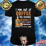 I Ran Out Of Coffee This Morning Whiskey Seemed A Reasonable Replacement Everyone Is So Pretty Today Shirt