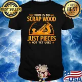 There Is No Scrap Wood Just Pieces Not Yet Used Shirt