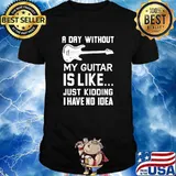 A day without my guitar is like just kidding i have no idea shirt