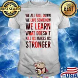 We all fall down we live somehow we learn what doent kill us makes us stronger shirt