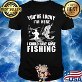 You're Lucky I' Here I Could Have Gone Fishing Shirt