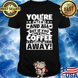 Youre cute and all but if you dont have coffee please go away shirt