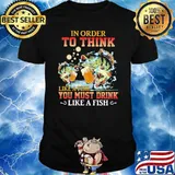 In Order To Think Like A Fish You Must Drink Like A Fish Shirt