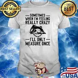 Somtimes When I'm Feeling Really Crazy I'll Only Measure Once Shirt