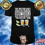 The doctor said i should be drinking more tequila also im calling myself the doctor now shirt