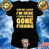 You're Lucky I'm Here I Could Have Gone Fishing T-Shirt Ladies tee