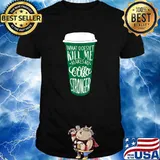 What Doesn’t Kill Me Makes My Coffee Stronger Coffee T-Shirt