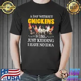 Chicken A Day Without Chickens Is Like Just kidding I Have No Idea Shirt Unisex