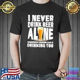 I never drink beer alone somewhere someone else is drinking too shirt