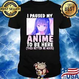 I paused my anime to be here this better be good shirt
