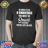 In Order To Be A Smartass You Must Be Smart Otherwise Youre Just An Ass shirt