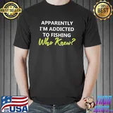 Apparently I‘m Addicted To Fishing Who Knew Shirt Unisex