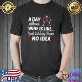 A Day Without Wine Is Like Just Kidding I Have No Idea T- Unisex