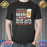 I Just Want To Drink Beer And Watch My Blue Jays Beat Your Team's Ass Shirt