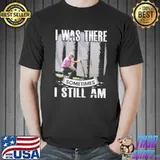 I Was There Somtimes I Still Am Shirt