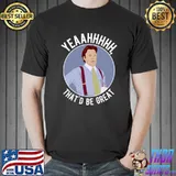 Yeaahhh that's be great T-Shirt