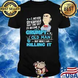 I never dreamed that one day become grumpy old man I am killing it shirt