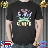 I Still Want To Be Invited Even Though I'm Not Coming T-Shirt